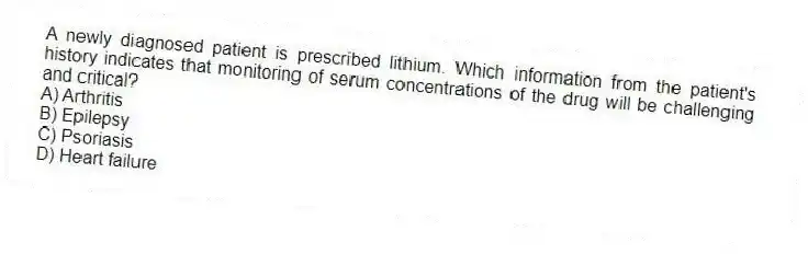 A newly diagnosed patient is prescribed lithium. Which information from the patient's history indicates that monitoring of serum concentrations of the drug will be challenging and critical?
A) Arthritis
B) Epilepsy
C) Psoriasis
D) Heart failure