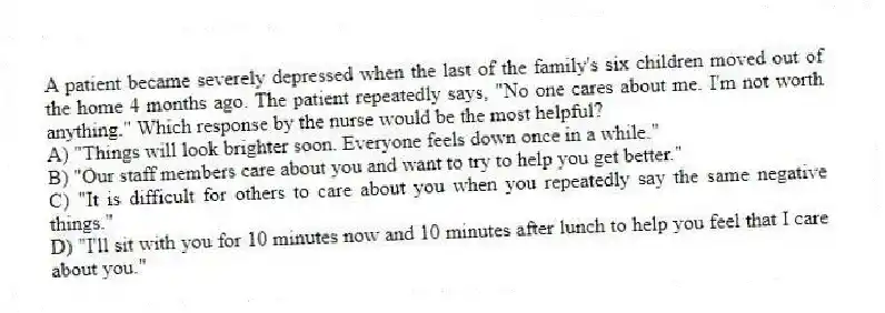 A patient became severely depressed when the last of the family's six children moved out of the home 4 months ago. The patient repeatedly says, "No one cares about me. I'm not worth anything." Which response by the nurse would be the most helpful?
A) "Things will look brighter soon. Everyone feels down once in a while."
B) "Our staff members care about you and want to try to help you get better."
C) "It is difficult for others to care about you when you repeatedly say the same negative things."
D) "I'll sit with you for 10 minutes now and 10 minutes after lunch to help you feel that I care about you."