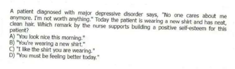 A patient diagnosed with major depressive disorder says, "No one cares about me anymore. I'm not worth anything." Today the patient is wearing a new shirt and has neat, clean hair. Which remark by the nurse supports building a positive self-esteem for this patient?
A) "You look nice this morning."
B) "You're wearing a new shirt."
C) "I like the shirt you are wearing."
D) "You must be feeling better today."