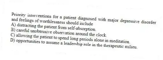 Priority interventions for a patient diagnosed with major depressive disorder and feelings of worthlessness should include
A) distracting the patient from self-absorption.
B) careful unobtrusive observation around the clock.
C) allowing the patient to spend long periods alone in meditation.
D) opportunities to assume a leadership role in the therapeutic milieu.