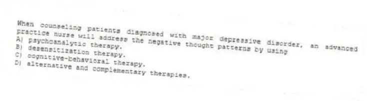 When counseling patients diagnosed with major depressive disorder, an advanced practice nurse will address the negative thought patterns by using
A) psychoanalytic therapy.
B) desensitization therapy.
C) cognitive-behavioral therapy.
D) alternative and complementary therapies.