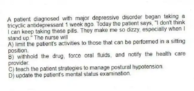 A patient diagnosed with major depressive disorder began taking a tricyclic antidepressant 1 week ago. Today the patient says, "I don't think I can keep taking these pills. They make me so dizzy, especially when I stand up." The nurse will
A) limit the patient's activities to those that can be performed in a sitting position.
B) withhold the drug, force oral fluids, and notify the health care provider.
C) teach the patient strategies to manage postural hypotension.
D) update the patient's mental status examination.