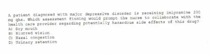 A patient diagnosed with major depressive disorder is receiving imipramine 200 mg qhs. Which assessment finding would prompt the nurse to collaborate with the health care provider regarding potentially hazardous side effects of this drug?
A) Dry mouth
B) Blurred vision
C) Nasal congestion
D) Urinary retention