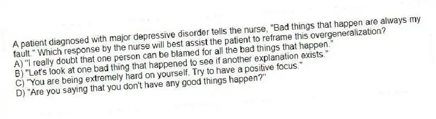 A patient diagnosed with major depressive disorder tells the nurse, "Bad things that happen are always my fault." Which response by the nurse will best assist the patient to reframe this overgeneralization?
A) "I really doubt that one person can be blamed for all the bad things that happen."
B) "Let's look at one bad thing that happened to see if another explanation exists."
C) "You are being extremely hard on yourself. Try to have a positive focus."
D) "Are you saying that you don't have any good things happen?"
