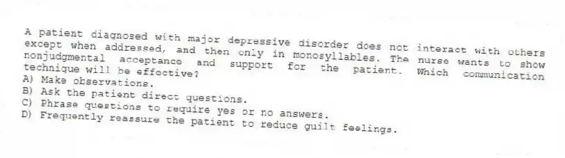 A patient diagnosed with major depressive disorder does not interact with others except when addressed, and then only in monosyllables. The nurse wants to show nonjudgmental acceptance and support for the patient. Which communication technique will be effective?
A) Make observations.
B) Ask the patient direct questions.
C) Phrase questions to require yes or no answers.
D) Frequently reassure the patient to reduce guilt feelings.