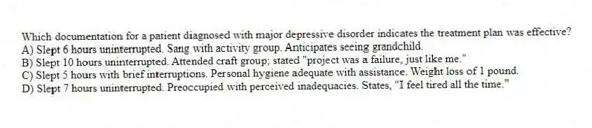 Which documentation for a patient diagnosed with major depressive disorder indicates the treatment plan was effective?
A) Slept 6 hours uninterrupted. Sang with activity group. Anticipates seeing grandchild.
B) Slept 10 hours uninterrupted. Attended craft group; stated "project was a failure, just like me."
C) Slept 5 hours with brief interruptions. Personal hygiene adequate with assistance. Weight loss of 1 pound.
D) Slept 7 hours uninterrupted. Preoccupied with perceived inadequacies. States, "I feel tired all the time."