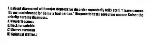 A patient diagnosed with major depressive disorder repeatedly tells staff, "I have cancer. It's my punishment for being a bad person." Diagnostic tests reveal no cancer. Select the priority nursing diagnosis.
A) Powerlessness
B) Risk for suicide
C) Stress overload
D) Spiritual distress