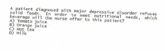 A patient diagnosed with major depressive disorder refuses solid foods. In order to meet nutritional needs, which beverage will the nurse offer to this patient?
A) Tomato juice
B) Orange juice
C) Hot tea
D) Milk