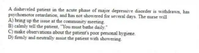 A disheveled patient in the acute phase of major depressive disorder is withdrawn, has psychomotor retardation, and has not showered for several days. The nurse will
A) bring up the issue at the community meeting.
B) calmly tell the patient, "You must bathe daily."
C) make observations about the patient's poor personal hygiene.
D) firmly and neutrally assist the patient with showering.