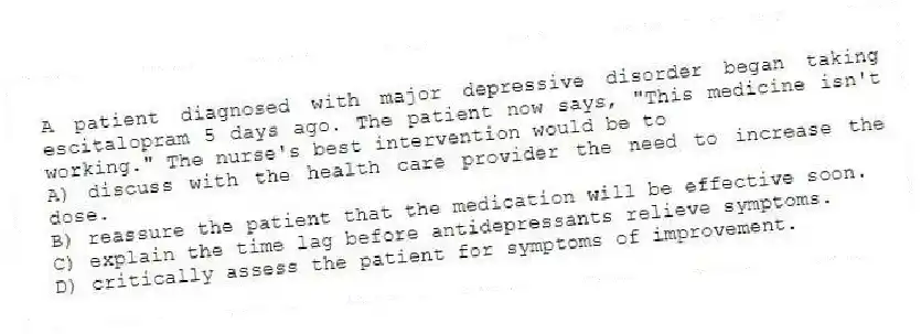 A patient diagnosed with major depressive disorder began taking escitalopram 5 days ago. The patient now says, "This medicine isn't working." The nurse's best intervention would be to
A) discuss with the health care provider the need to increase the dose.
B) reassure the patient that the medication will be effective soon.
C) explain the time lag before antidepressants relieve symptoms.
D) critically assess the patient for symptoms of improvement.