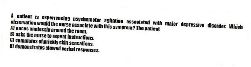 A patient is experiencing psychomotor agitation associated with major depressive disorder. Which observation would the nurse associate with this symptom? The patient
A) paces aimlessly around the room.
B) asks the nurse to repeat instructions.
C) complains of prickly skin sensations.
D) demonstrates slowed verbal responses.