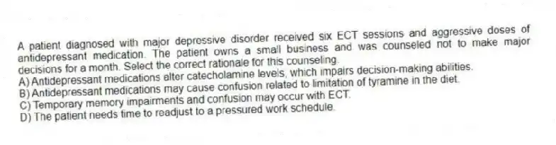 A patient diagnosed with major depressive disorder received six ECT sessions and aggressive doses of antidepressant medication. The patient owns a small business and was counseled not to make major decisions for a month. Select the correct rationale for this counseling.
A) Antidepressant medications alter catecholamine levels, which impairs decision-making abilities.
B) Antidepressant medications may cause confusion related to limitation of tyramine in the diet.
C) Temporary memory impairments and confusion may occur with ECT.
D) The patient needs time to readjust to a pressured work schedule.