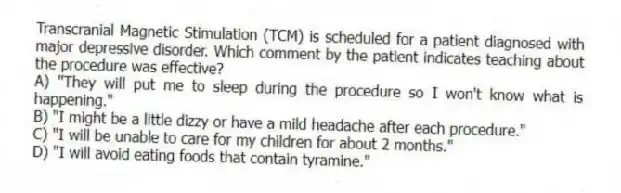 Transcranial Magnetic Stimulation (TCM) is scheduled for a patient diagnosed with major depressive disorder. Which comment by the patient indicates teaching about the procedure was effective?
A) "They will put me to sleep during the procedure so I won't know what is happening."
B) "I might be a little dizzy or have a mild headache after each procedure."
C) "I will be unable to care for my children for about 2 months."
D) "I will avoid eating foods that contain tyramine."