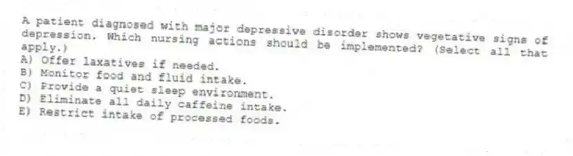 A patient diagnosed with major depressive disorder shows vegetative signs of depression. Which nursing actions should be implemented? (Select all that apply.)
A) Offer laxatives if needed.
B) Monitor food and fluid intake.
C) Provide a quiet sleep environment.
D) Eliminate all daily caffeine intake.
E) Restrict intake of processed foods.