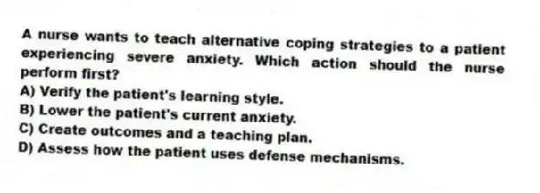 A nurse wants to teach alternative coping strategies to a patient experiencing severe anxiety. Which action should the nurse perform first?
A) Verify the patient's learning style.
B) Lower the patient's current anxiety.
C) Create outcomes and a teaching plan.
D) Assess how the patient uses defense mechanisms.