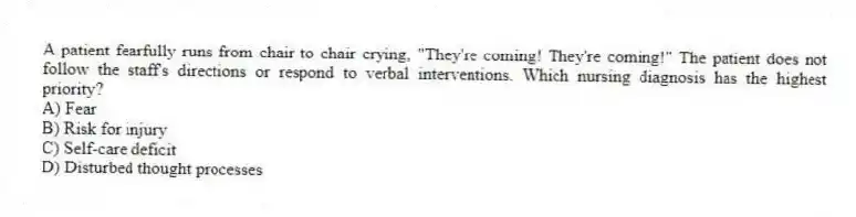 A patient fearfully runs from chair to chair crying, "They're coming! They're coming!" The patient does not follow the staff's directions or respond to verbal interventions. Which nursing diagnosis has the highest priority?
A) Fear
B) Risk for injury
C) Self-care deficit
D) Disturbed thought processes