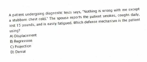 A patient undergoing diagnostic tests says, "Nothing is wrong with me except a stubborn chest cold." The spouse reports the patient smokes, coughs daily, lost 15 pounds, and is easily fatigued. Which defense mechanism is the patient using?
A) Displacement
B) Regression
C) Projection
D) Denial