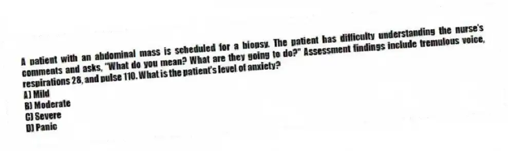 A patient with an abdominal mass is scheduled for a biopsy. The patient has difficulty understanding the nurse's comments and asks, "What do you mean? What are they going to do?" Assessment findings include tremulous voice, respirations 28, and pulse 110. What is the patient's level of anxiety?
A) Mild
B) Moderate
C) Severe
D) Panic