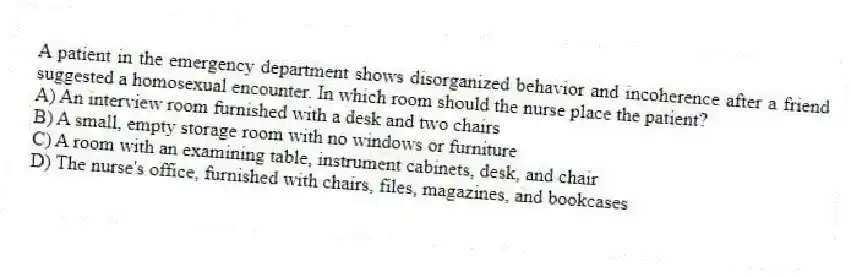 A patient in the emergency department shows disorganized behavior and incoherence after a friend suggested a homosexual encounter. In which room should the nurse place the patient?
A) An interview room furnished with a desk and two chairs
B) A small, empty storage room with no windows or furniture
C) A room with an examining table, instrument cabinets, desk, and chair
D) The nurse's office, furnished with chairs, files, magazines, and bookcases