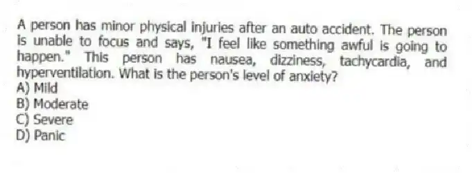 A person has minor physical injuries after an auto accident. The person is unable to focus and says, "I feel like something awful is going to happen." This person has nausea, dizziness, tachycardia, and hyperventilation. What is the person's level of anxiety?
A) Mild
B) Moderate
C) Severe
D) Panic