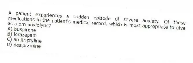 A patient experiences a sudden episode of severe anxiety. Of these medications in the patient's medical record, which is most appropriate to give as a prn anxiolytic?
A) buspirone
B) lorazepam
C) amitriptyline
D) desipramine