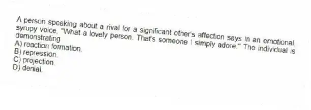 A person speaking about a rival for a significant other's affection says in an emotional, syrupy voice, "What a lovely person. That's someone I simply adore." The individual is demonstrating
A) reaction formation.
B) repression.
C) projection.
D) denial.