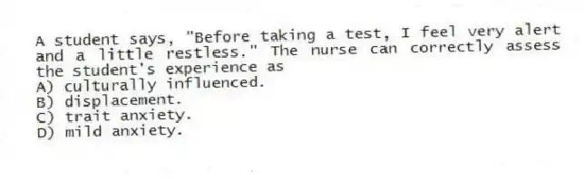 A student says, "Before taking a test, I feel very alert and a little restless." The nurse can correctly assess the student's experience as
A) culturally influenced.
B) displacement.
C) trait anxiety.
D) mild anxiety.