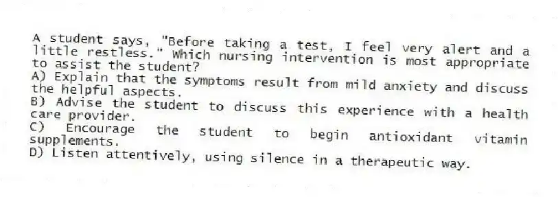 A student says, "Before taking a test, I feel very alert and a little restless." Which nursing intervention is most appropriate to assist the student?
A) Explain that the symptoms result from mild anxiety and discuss the helpful aspects.
B) Advise the student to discuss this experience with a health care provider.
C) Encourage the student to begin antioxidant vitamin supplements.
D) Listen attentively, using silence in a therapeutic way.