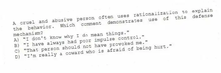 A cruel and abusive person often uses rationalization to explain the behavior. Which comment demonstrates use of this defense mechanism?
A) "I don't know why I do mean things."
B) "I have always had poor impulse control."
C) "That person should not have provoked me."
D) "I'm really a coward who is afraid of being hurt."