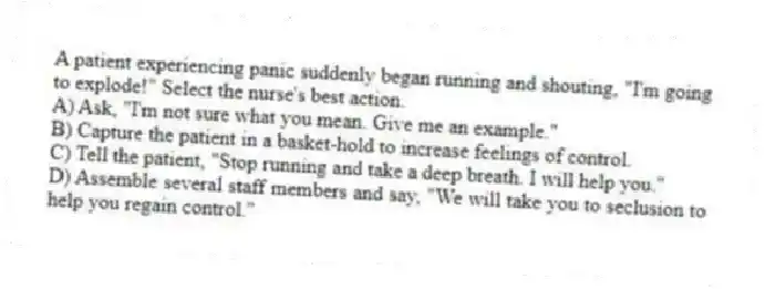 A patient experiencing panic suddenly began running and shouting, "I'm going to explode!" Select the nurse's best action.
A) Ask, "I'm not sure what you mean. Give me an example."
B) Capture the patient in a basket-hold to increase feelings of control.
C) Tell the patient, "Stop running and take a deep breath. I will help you."
D) Assemble several staff members and say, "We will take you to seclusion to help you regain control."