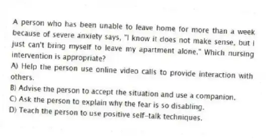 A person who has been unable to leave home for more than a week because of severe anxiety says, "I know it does not make sense, but I just can't bring myself to leave my apartment alone." Which nursing intervention is appropriate?
A) Help the person use online video calls to provide interaction with others.
B) Advise the person to accept the situation and use a companion.
C) Ask the person to explain why the fear is so disabling.
D) Teach the person to use positive self-talk techniques.