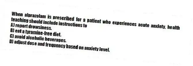When alprazolam is prescribed for a patient who experiences acute anxiety, health teaching should include instructions to
A) report drowsiness.
B) eat a tyramine-free diet.
C) avoid alcoholic beverages.
D) adjust dose and frequency based on anxiety level.