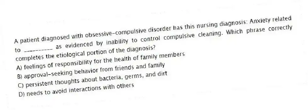 A patient diagnosed with obsessive-compulsive disorder has this nursing diagnosis: Anxiety related to __________ as evidenced by inability to control compulsive cleaning. Which phrase correctly completes the etiological portion of the diagnosis?
A) feelings of responsibility for the health of family members
B) approval-seeking behavior from friends and family
C) persistent thoughts about bacteria, germs, and dirt
D) needs to avoid interactions with others