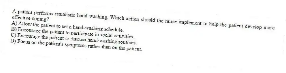 A patient performs ritualistic hand washing. Which action should the nurse implement to help the patient develop more effective coping?
A) Allow the patient to set a hand-washing schedule.
B) Encourage the patient to participate in social activities.
C) Encourage the patient to discuss hand-washing routines.
D) Focus on the patient's symptoms rather than on the patient.