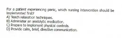 For a patient experiencing panic, which nursing intervention should be implemented first?
A) Teach relaxation techniques.
B) Administer an anxiolytic medication.
C) Prepare to implement physical controls.
D) Provide calm, brief, directive communication.