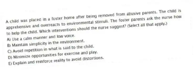 A child was placed in a foster home after being removed from abusive parents. The child is apprehensive and overreacts to environmental stimuli. The foster parents ask the nurse how to help the child. Which interventions should the nurse suggest? (Select all that apply.)
A) Use a calm manner and low voice.
B) Maintain simplicity in the environment.
C) Avoid repetition in what is said to the child.
D) Minimize opportunities for exercise and play.
E) Explain and reinforce reality to avoid distortions.