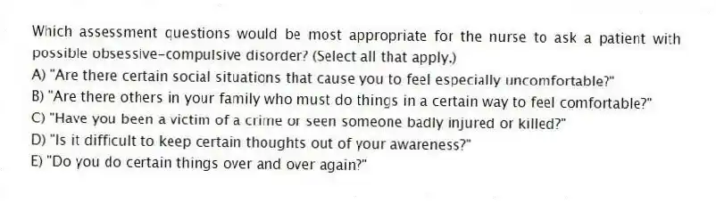 Which assessment questions would be most appropriate for the nurse to ask a patient with possible obsessive-compulsive disorder? (Select all that apply.)
A) "Are there certain social situations that cause you to feel especially uncomfortable?"
B) "Are there others in your family who must do things in a certain way to feel comfortable?"
C) "Have you been a victim of a crime or seen someone badly injured or killed?"
D) "Is it difficult to keep certain thoughts out of your awareness?"
E) "Do you do certain things over and over again?"