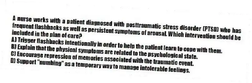 A nurse works with a patient diagnosed with posttraumatic stress disorder (PTSD) who has frequent flashbacks as well as persistent symptoms of arousal. Which intervention should be included in the plan of care?
A) Trigger flashbacks intentionally in order to help the patient learn to cope with them.
B) Explain that the physical symptoms are related to the psychological state.
C) Encourage repression of memories associated with the traumatic event.
D) Support "numbing" as a temporary way to manage intolerable feelings.