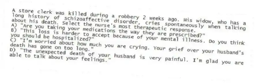 A store clerk was killed during a robbery 2 weeks ago. His widow, who has a long history of schizoaffective disorder, cries spontaneously when talking about his death. Select the nurse's most therapeutic response.
A) "Are you taking your medications the way they are prescribed?"
B) "This loss is harder to accept because of your mental illness. Do you think you should be hospitalized?"
C) "I'm worried about how much you are crying. Your grief over your husband's death has gone on too long."
D) "The unexpected death of your husband is very painful. I'm glad you are able to talk about your feelings."