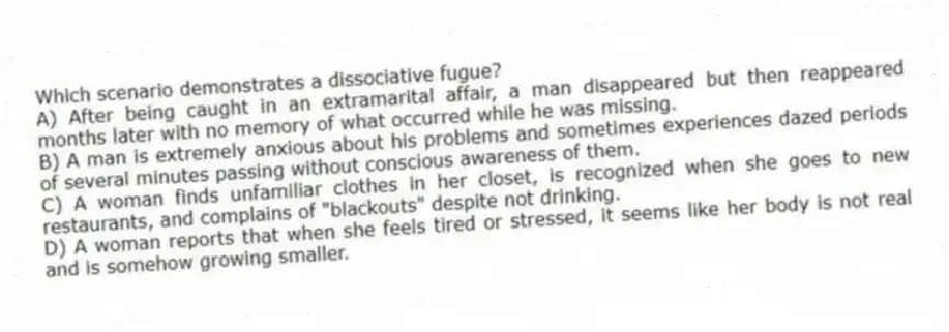 Which scenario demonstrates a dissociative fugue?
A) After being caught in an extramarital affair, a man disappeared but then reappeared months later with no memory of what occurred while he was missing.
B) A man is extremely anxious about his problems and sometimes experiences dazed periods of several minutes passing without conscious awareness of them.
C) A woman finds unfamiliar clothes in her closet, is recognized when she goes to new restaurants, and complains of "blackouts" despite not drinking.
D) A woman reports that when she feels tired or stressed, it seems like her body is not real and is somehow growing smaller.