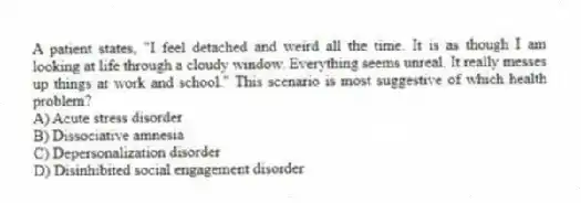 A patient states, "I feel detached and weird all the time. It is as though I am looking at life through a cloudy window. Everything seems unreal. It really messes up things at work and school." This scenario is most suggestive of which health problem?
A) Acute stress disorder
B) Dissociative amnesia
C) Depersonalization disorder
D) Disinhibited social engagement disorder