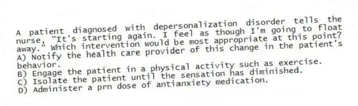 A patient diagnosed with depersonalization disorder tells the nurse, "It's starting again. I feel as though I'm going to float away." Which intervention would be most appropriate at this point?
A) Notify the health care provider of this change in the patient's behavior.
B) Engage the patient in a physical activity such as exercise.
C) Isolate the patient until the sensation has diminished.
D) Administer a prn dose of antianxiety medication.