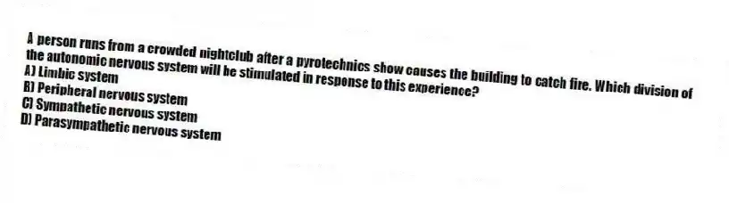 A person runs from a crowded nightclub after a pyrotechnics show causes the building to catch fire. Which division of the autonomic nervous system will be stimulated in response to this experience?
A) Limbic system
B) Peripheral nervous system
C) Sympathetic nervous system
D) Parasympathetic nervous system