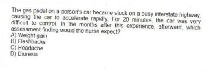 The gas pedal on a person's car became stuck on a busy interstate highway, causing the car to accelerate rapidly. For 20 minutes, the car was very difficult to control. In the months after this experience, afterward, which assessment finding would the nurse expect?
A) Weight gain
B) Flashbacks
C) Headache
D) Diuresis