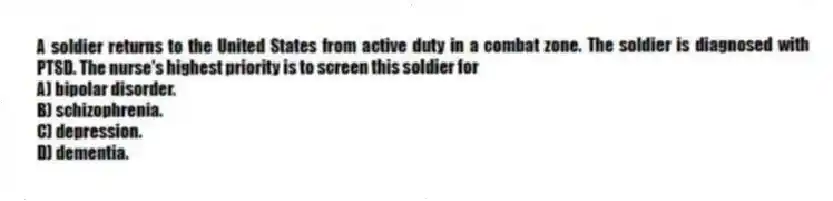 A soldier returns to the United States from active duty in a combat zone. The soldier is diagnosed with PTSD. The nurse's highest priority is to screen this soldier for
A) bipolar disorder.
B) schizophrenia.
C) depression.
D) dementia.