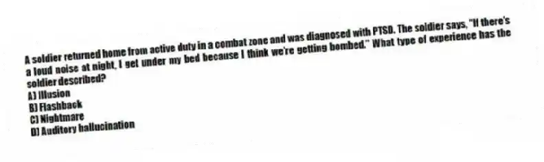 A soldier returned home from active duty in a combat zone and was diagnosed with PTSD. The soldier says, "If there's a loud noise at night, I get under my bed because I think we're getting bombed." What type of experience has the soldier described?
A) Illusion
B) Flashback
C) Nightmare
D) Auditory hallucination