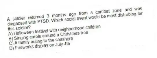 A soldier returned 3 months ago from a combat zone and was diagnosed with PTSD. Which social event would be most disturbing for this soldier?
A) Halloween festival with neighborhood children
B) Singing carols around a Christmas tree
C) A family outing to the seashore
D) Fireworks display on July 4th