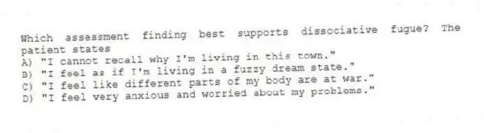 Which assessment finding best supports dissociative fugue? The patient states
A) "I cannot recall why I'm living in this town."
B) "I feel as if I'm living in a fuzzy dream state."
C) "I feel like different parts of my body are at war."
D) "I feel very anxious and worried about my problems."