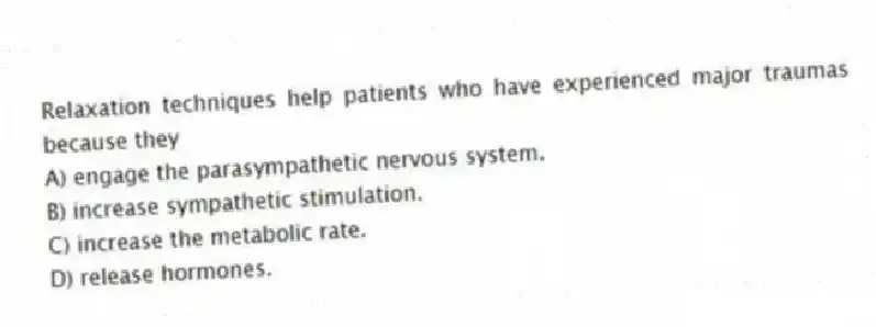 Relaxation techniques help patients who have experienced major traumas because they
A) engage the parasympathetic nervous system.
B) increase sympathetic stimulation.
C) increase the metabolic rate.
D) release hormones.
