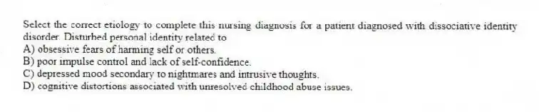 Select the correct etiology to complete this nursing diagnosis for a patient diagnosed with dissociative identity disorder. Disturbed personal identity related to
A) obsessive fears of harming self or others.
B) poor impulse control and lack of self-confidence.
C) depressed mood secondary to nightmares and intrusive thoughts.
D) cognitive distortions associated with unresolved childhood abuse issues.
